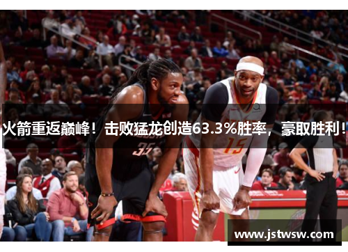火箭重返巅峰！击败猛龙创造63.3%胜率，豪取胜利！